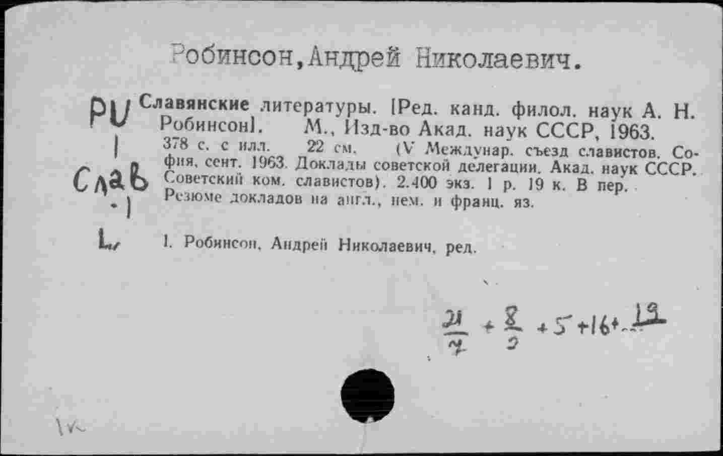 ﻿Робинсон,Андрей Николаевич.
Славянские литературы. |Ред. канд. филол. наук А Н Робинсон!. М., Изд-во Акад, наук СССР, 1963.
п22 См' (V Междунар. съезд славистов. София. сент. 1963. Доклады советской делегации. Акад, наук СССР } Советски» ком. славистов). 2.400 экз. 1 р. 19 к. В пер.
Резюме докладов на англ., нем. и франц, яз.
I. Робинсон, Андрей Николаевич, ред.